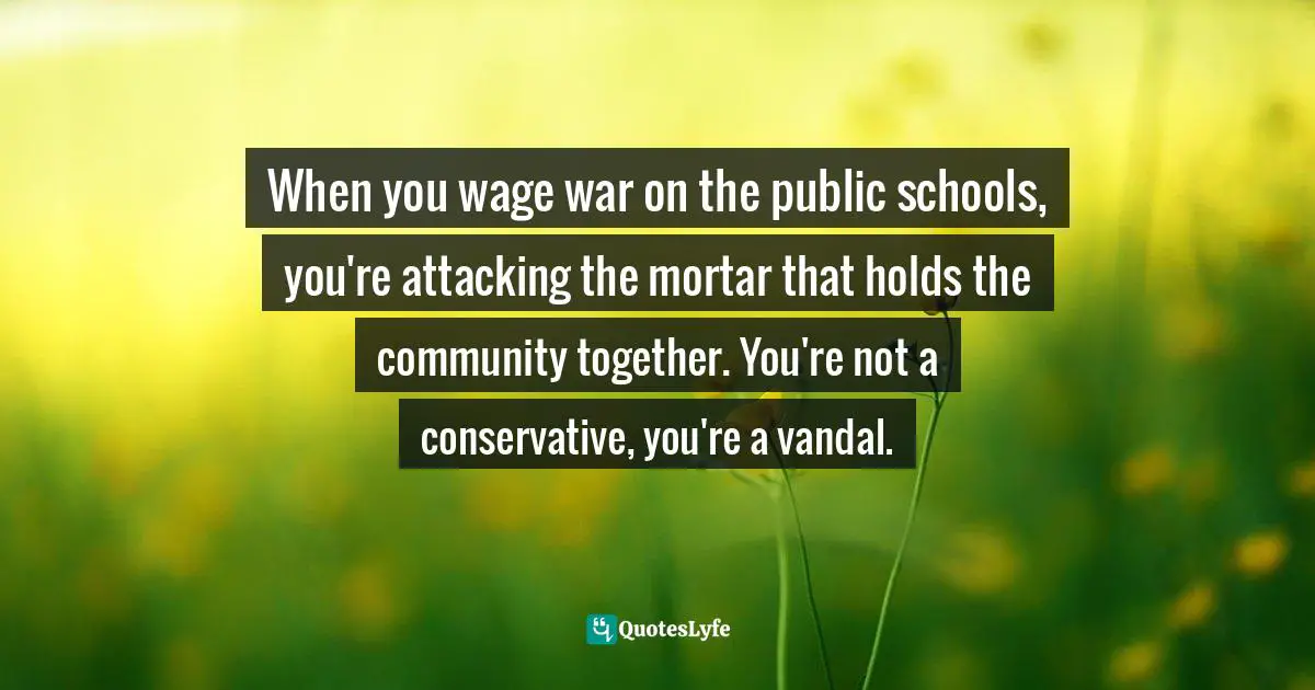 Garrison Keillor Quotes: "When you wage war on the public schools, you're attacking the mortar that holds the community together. You're not a conservative, you're a vandal."