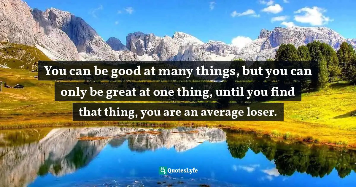 You can be good at many things, but you can only be great at one thing, until you find that thing, you are an average loser.
