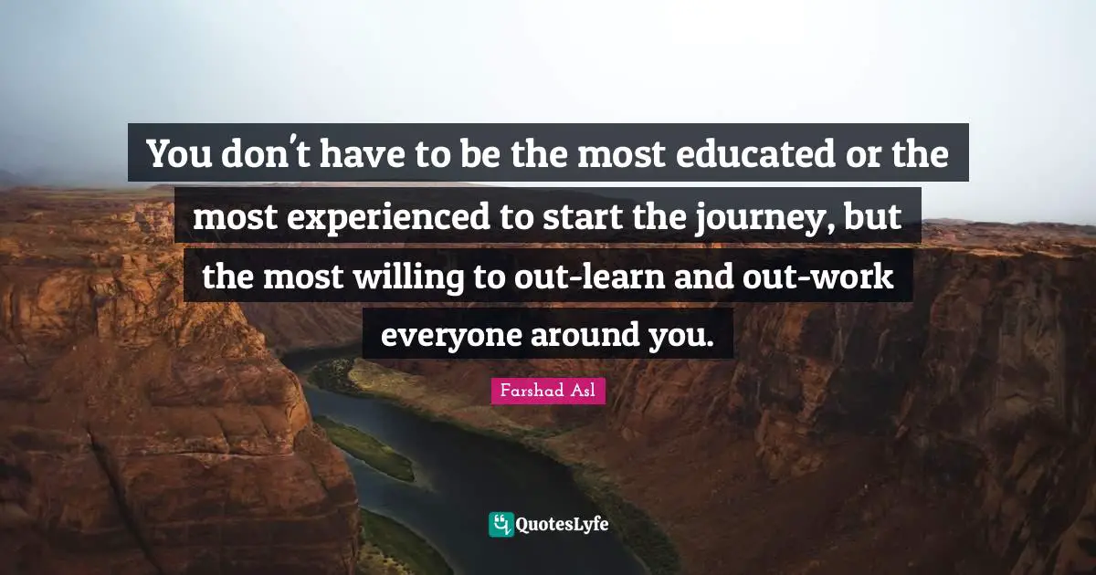 You don't have to be the most educated or the most experienced to start the journey, but the most willing to out-learn and out-work everyone around you.