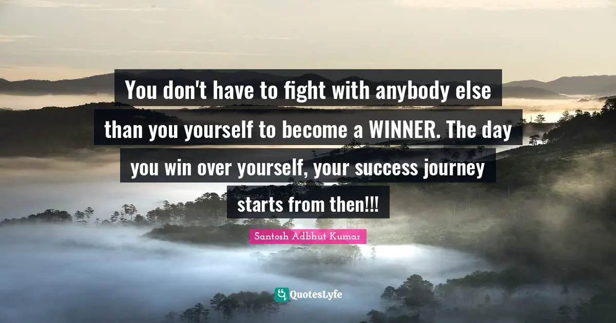 You don't have to fight with anybody else than you yourself to become a WINNER. The day you win over yourself, your success journey starts from then!!!