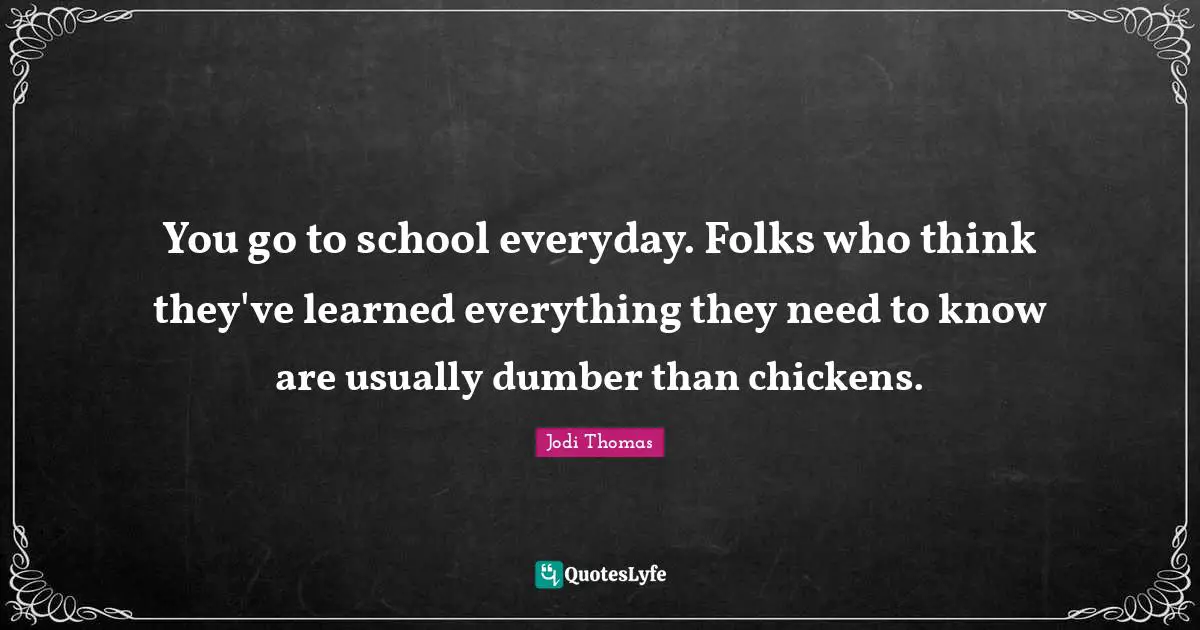You go to school everyday. Folks who think they've learned everything they need to know are usually dumber than chickens.
