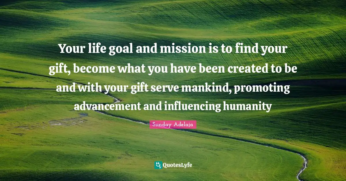 Your life goal and mission is to find your gift, become what you have been created to be and with your gift serve mankind, promoting advancement and influencing humanity