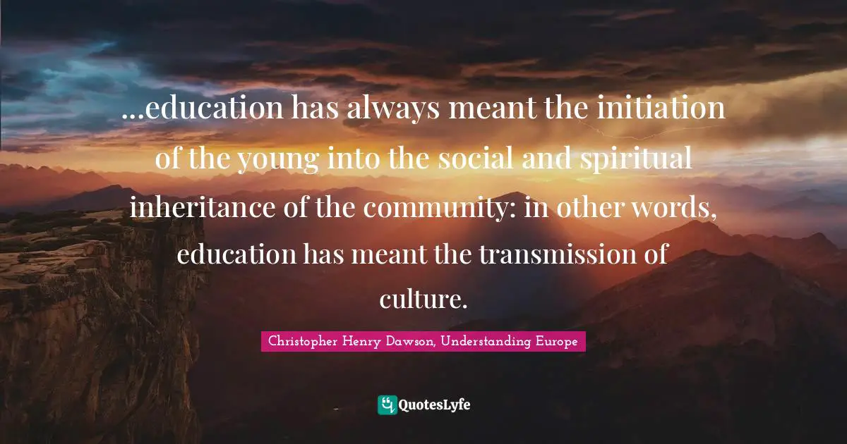 ...education has always meant the initiation of the young into the social and spiritual inheritance of the community: in other words, education has meant the transmission of culture.