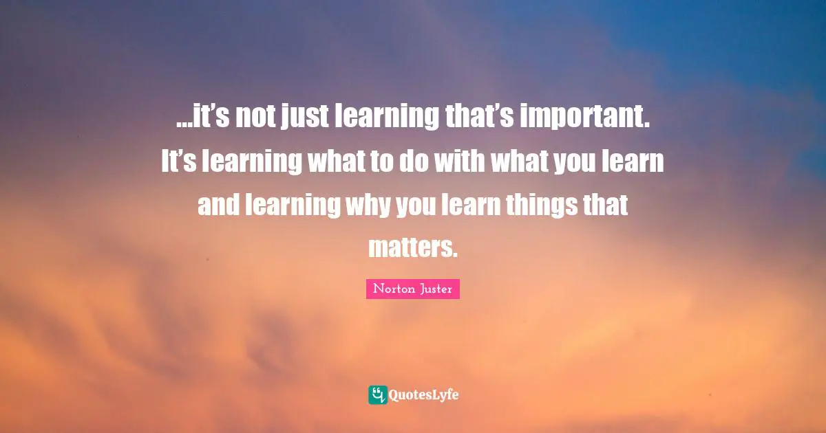 …it’s not just learning that’s important. It’s learning what to do with what you learn and learning why you learn things that matters.