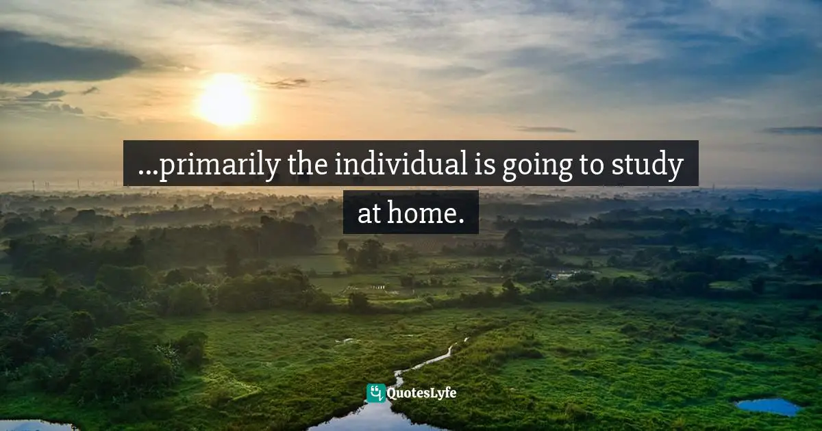 R. Buckminster Fuller, Education Automation: Freeing The Scholar To Return To His Studies Quotes: "...primarily the individual is going to study at home."