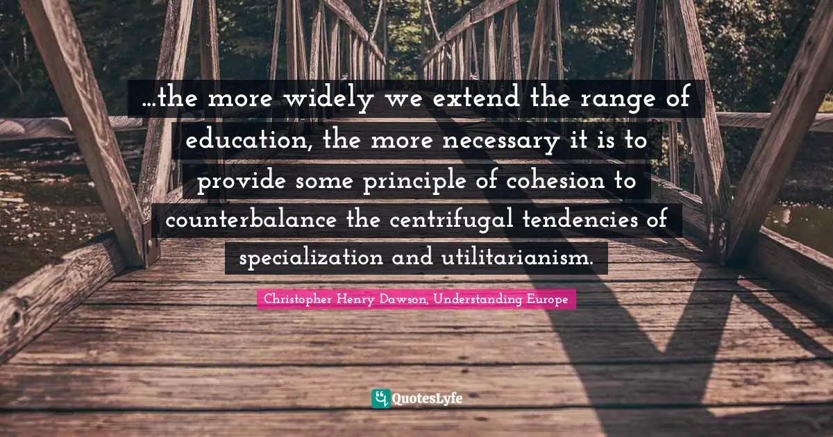 ...the more widely we extend the range of education, the more necessary it is to provide some principle of cohesion to counterbalance the centrifugal tendencies of specialization and utilitarianism.