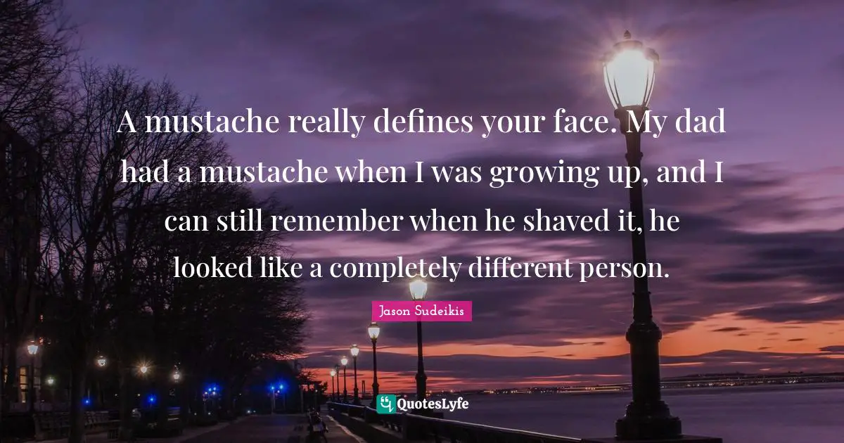 A mustache really defines your face. My dad had a mustache when I was growing up, and I can still remember when he shaved it, he looked like a completely different person.