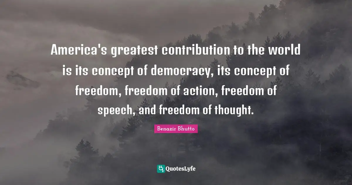 Benazir Bhutto Quotes: "America's greatest contribution to the world is its concept of democracy, its concept of freedom, freedom of action, freedom of speech, and freedom of thought."