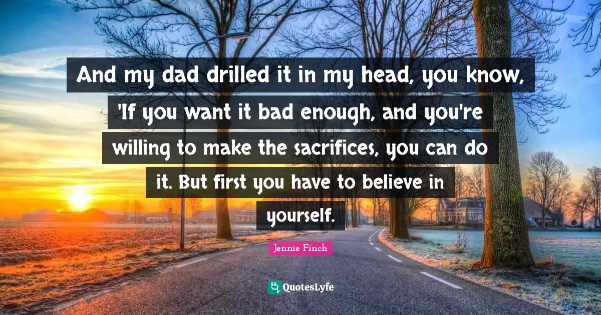 And my dad drilled it in my head, you know, 'If you want it bad enough, and you're willing to make the sacrifices, you can do it. But first you have to believe in yourself.