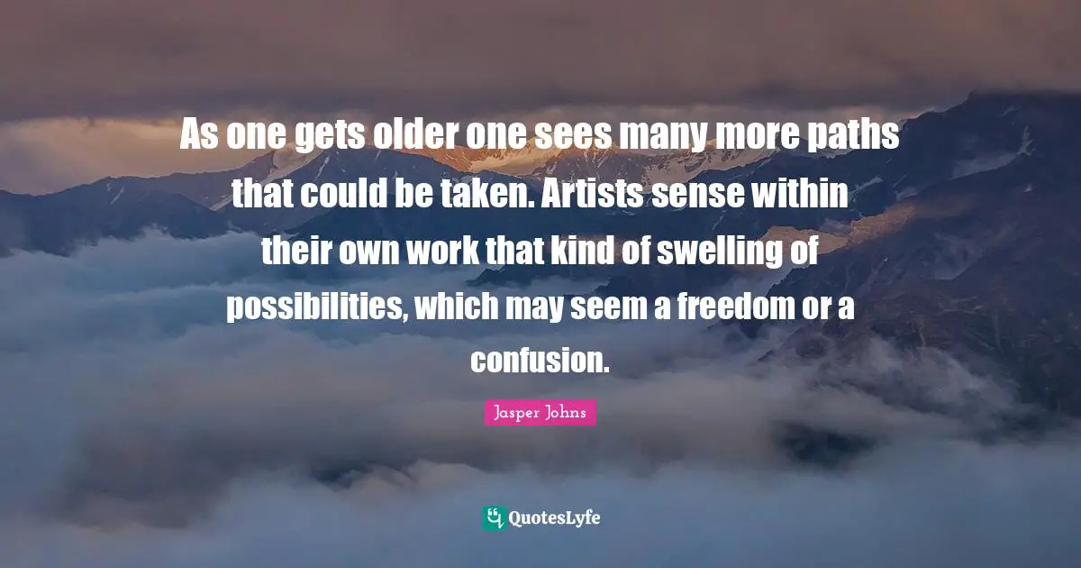 Paths Quotes: "As one gets older one sees many more paths that could be taken. Artists sense within their own work that kind of swelling of possibilities, which may seem a freedom or a confusion."
