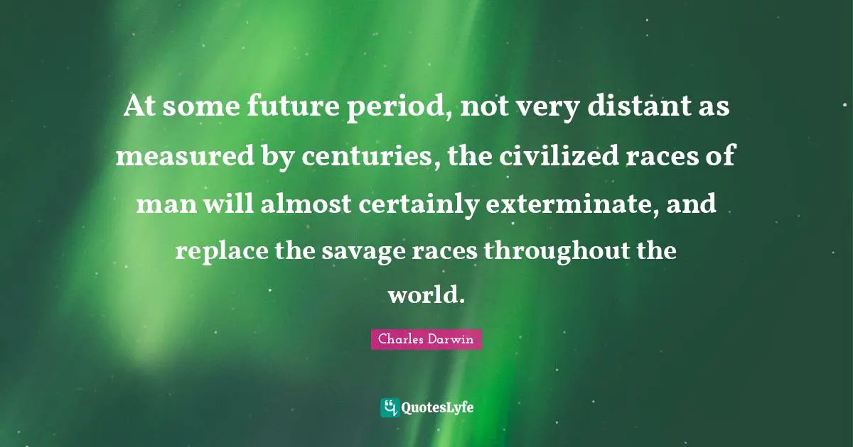 Charles Darwin Quotes: "At some future period, not very distant as measured by centuries, the civilized races of man will almost certainly exterminate, and replace the savage races throughout the world."