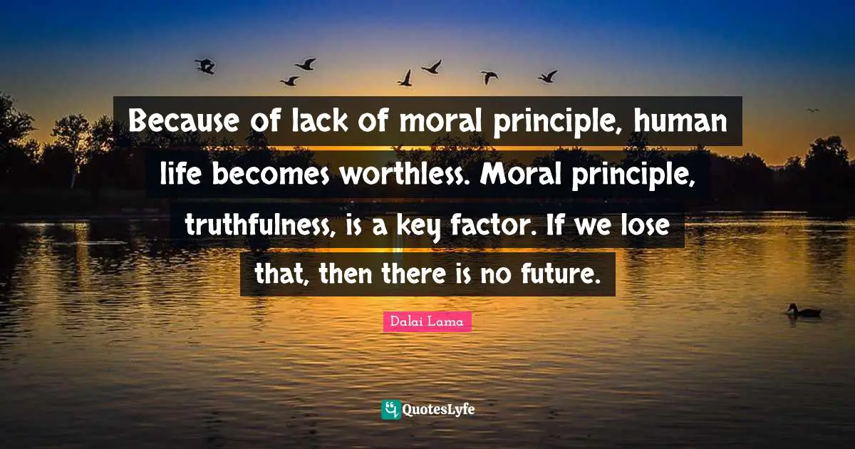 Because of lack of moral principle, human life becomes worthless. Moral principle, truthfulness, is a key factor. If we lose that, then there is no future.