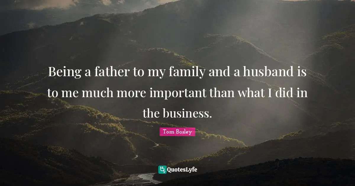 Being a father to my family and a husband is to me much more important than what I did in the business.