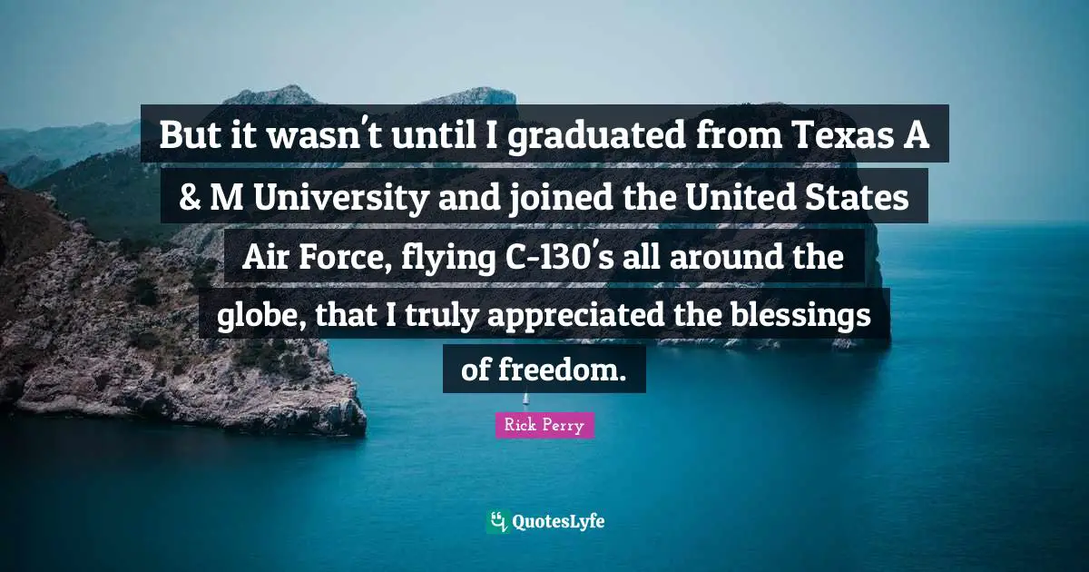 But it wasn't until I graduated from Texas A & M University and joined the United States Air Force, flying C-130's all around the globe, that I truly appreciated the blessings of freedom.