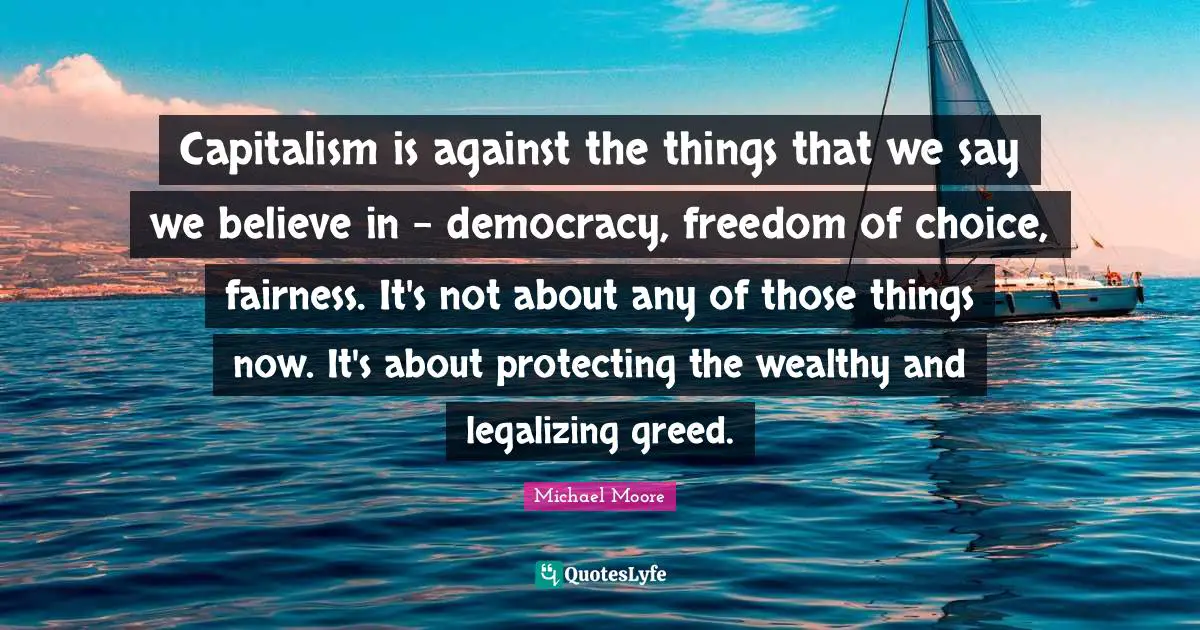 Capitalism is against the things that we say we believe in - democracy, freedom of choice, fairness. It's not about any of those things now. It's about protecting the wealthy and legalizing greed.