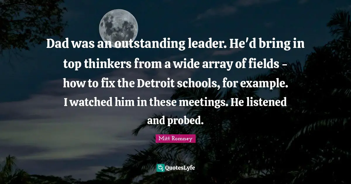 Dad was an outstanding leader. He'd bring in top thinkers from a wide array of fields - how to fix the Detroit schools, for example. I watched him in these meetings. He listened and probed.