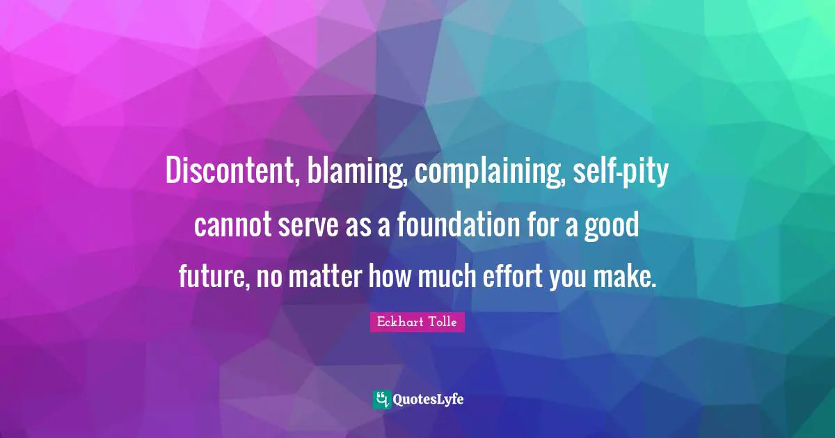 Discontent, blaming, complaining, self-pity cannot serve as a foundation for a good future, no matter how much effort you make.