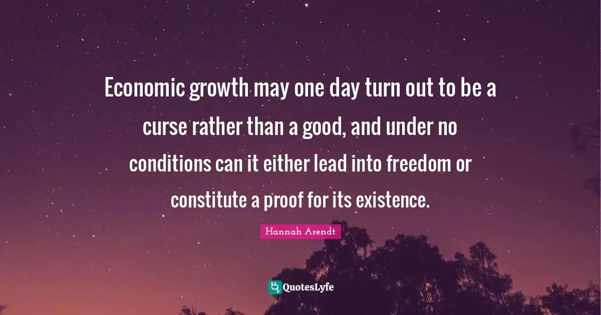 Economic growth may one day turn out to be a curse rather than a good, and under no conditions can it either lead into freedom or constitute a proof for its existence.