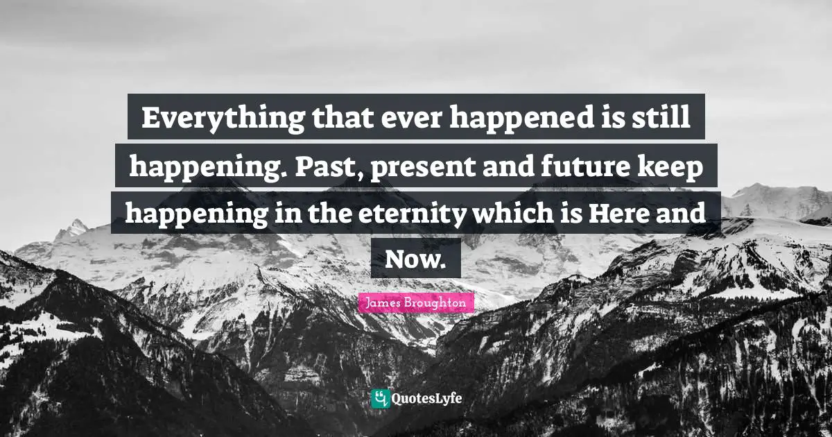 Everything that ever happened is still happening. Past, present and future keep happening in the eternity which is Here and Now.