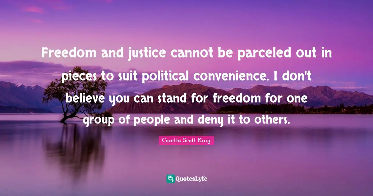 Coretta Scott King Quotes: Freedom and justice cannot be parceled out in pieces to suit political convenience. I don't believe you can stand for freedom for one group of people and deny it to others.