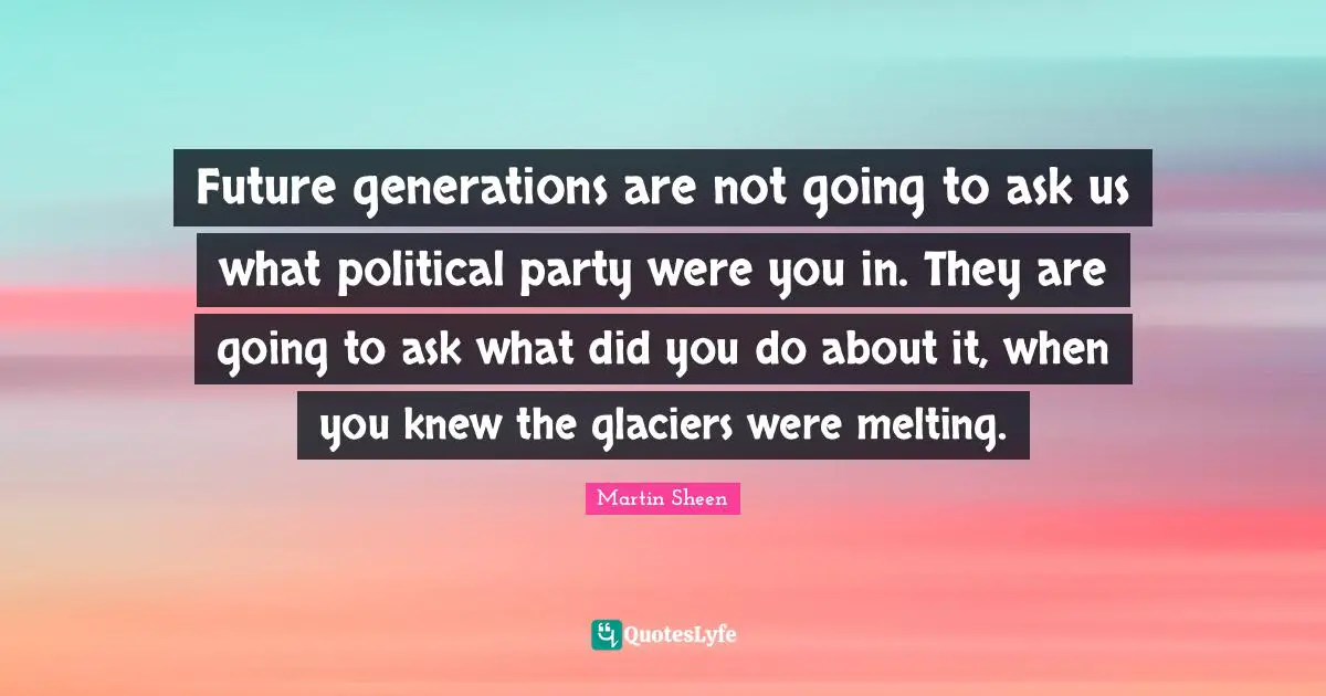 Future generations are not going to ask us what political party were you in. They are going to ask what did you do about it, when you knew the glaciers were melting.