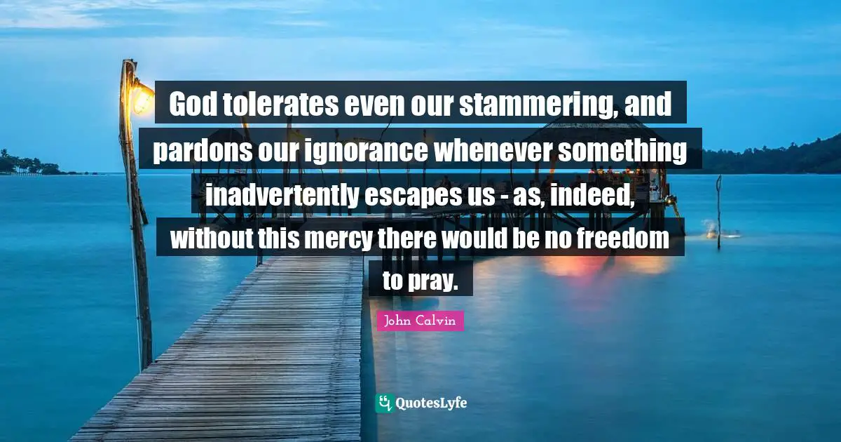 John Calvin Quotes: "God tolerates even our stammering, and pardons our ignorance whenever something inadvertently escapes us - as, indeed, without this mercy there would be no freedom to pray."