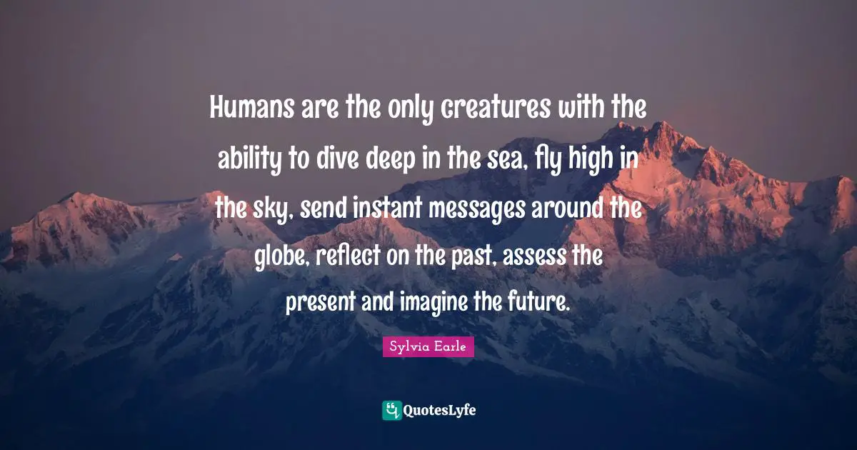 Humans are the only creatures with the ability to dive deep in the sea, fly high in the sky, send instant messages around the globe, reflect on the past, assess the present and imagine the future.