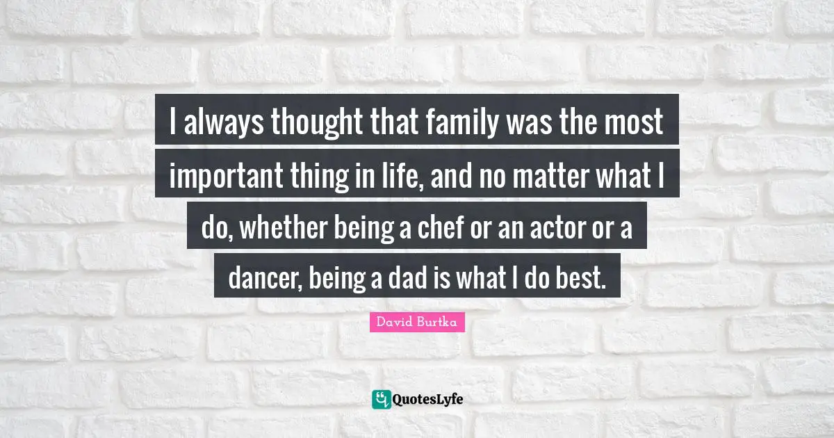 I always thought that family was the most important thing in life, and no matter what I do, whether being a chef or an actor or a dancer, being a dad is what I do best.