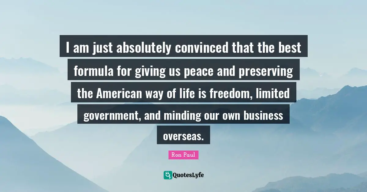 Ron Paul Quotes: "I am just absolutely convinced that the best formula for giving us peace and preserving the American way of life is freedom, limited government, and minding our own business overseas."