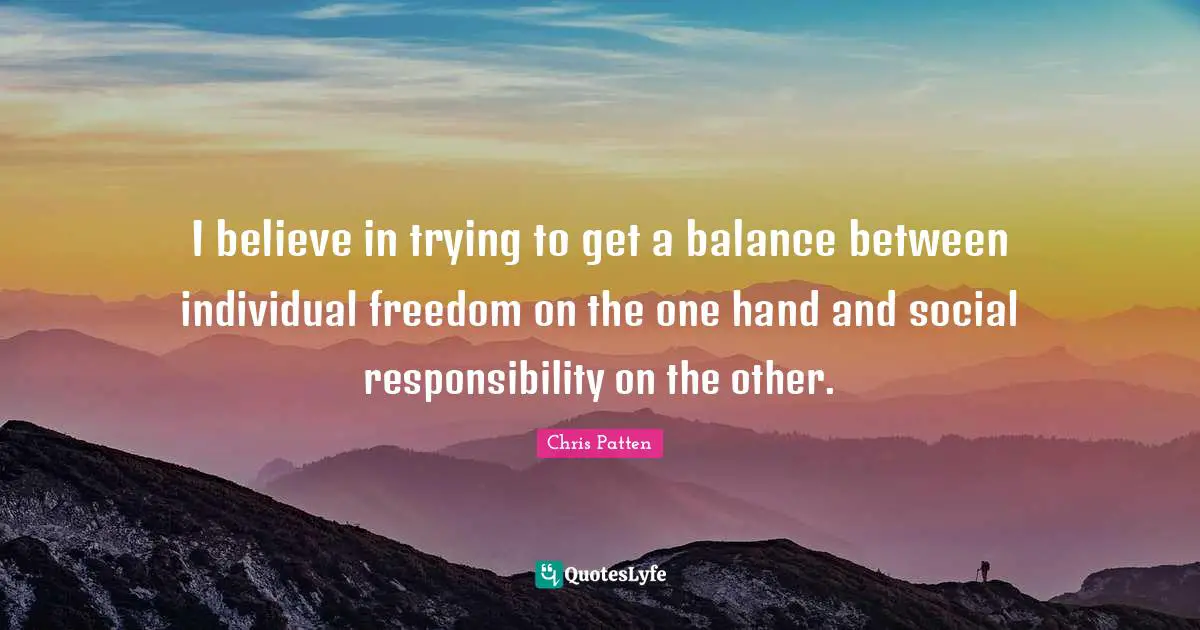 I believe in trying to get a balance between individual freedom on the one hand and social responsibility on the other.