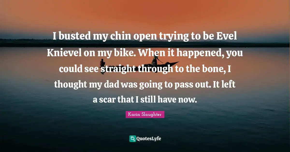 I busted my chin open trying to be Evel Knievel on my bike. When it happened, you could see straight through to the bone, I thought my dad was going to pass out. It left a scar that I still have now.