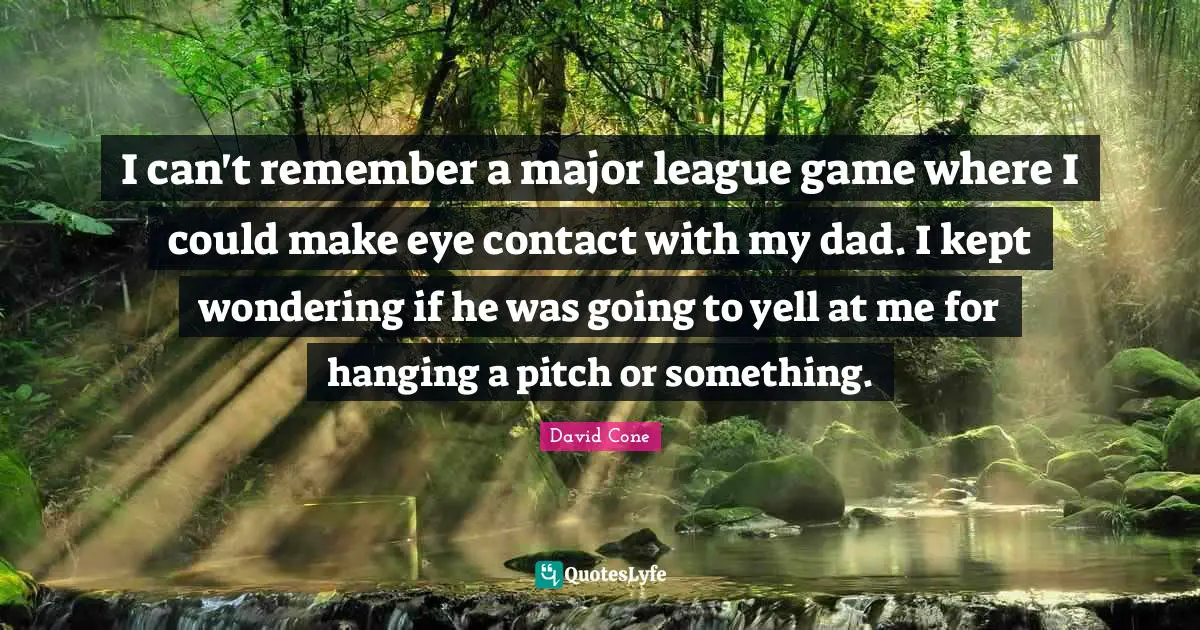I can't remember a major league game where I could make eye contact with my dad. I kept wondering if he was going to yell at me for hanging a pitch or something.