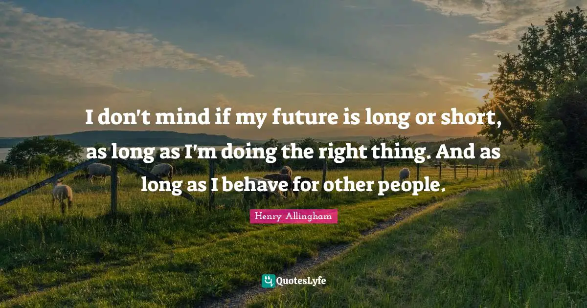 I don't mind if my future is long or short, as long as I'm doing the right thing. And as long as I behave for other people.
