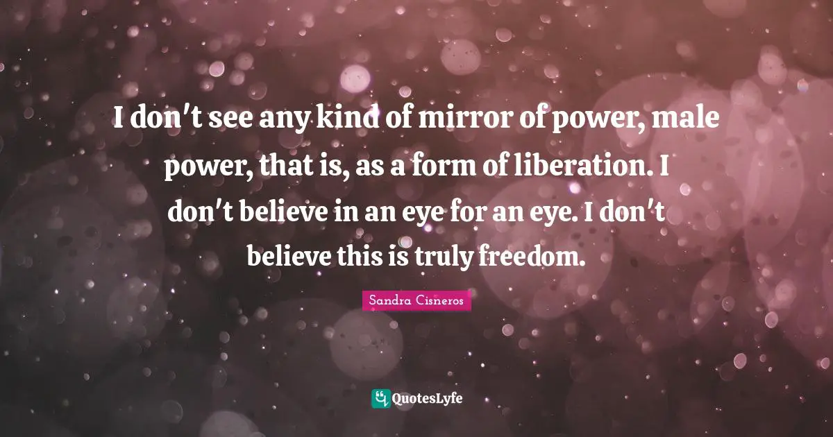 I don't see any kind of mirror of power, male power, that is, as a form of liberation. I don't believe in an eye for an eye. I don't believe this is truly freedom.