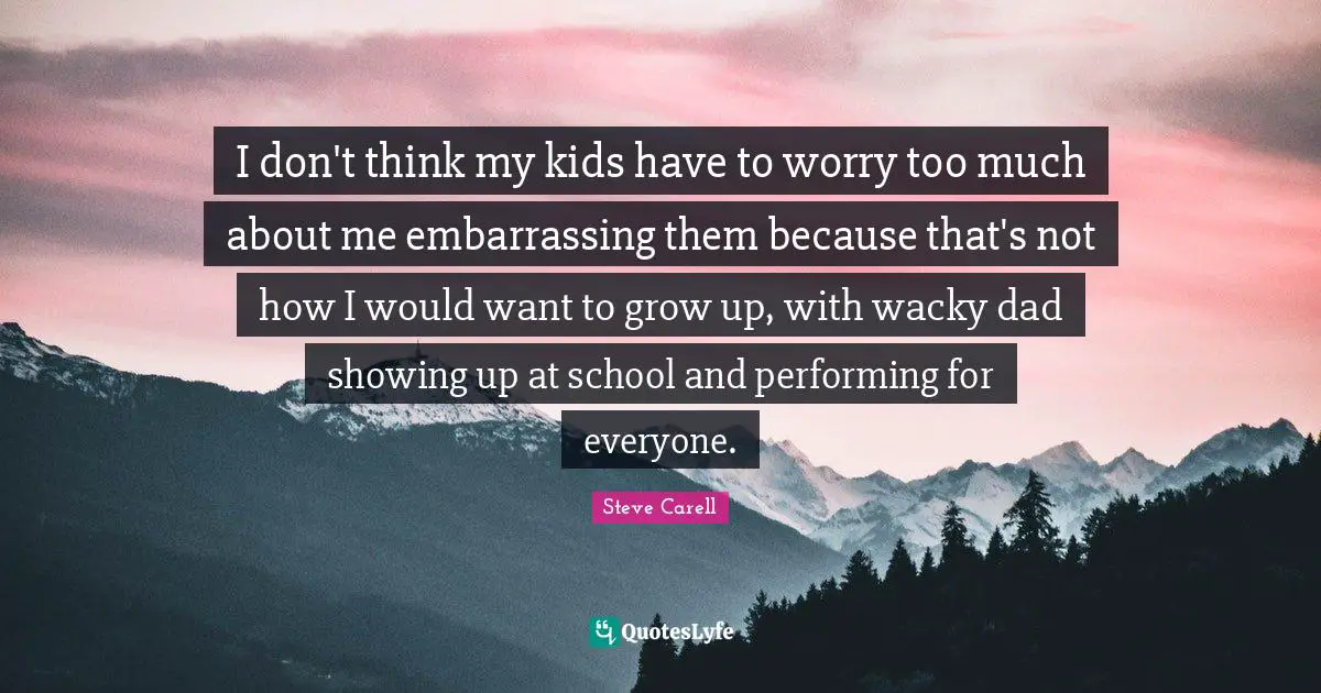 I don't think my kids have to worry too much about me embarrassing them because that's not how I would want to grow up, with wacky dad showing up at school and performing for everyone.