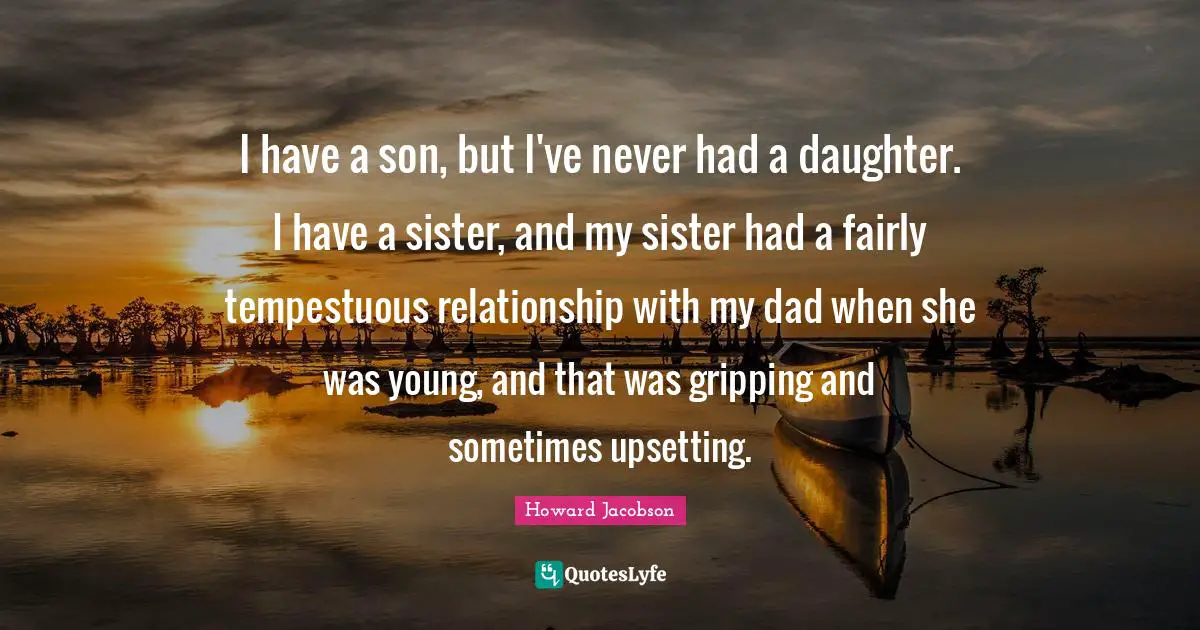 Howard Jacobson Quotes: "I have a son, but I've never had a daughter. I have a sister, and my sister had a fairly tempestuous relationship with my dad when she was young, and that was gripping and sometimes upsetting."