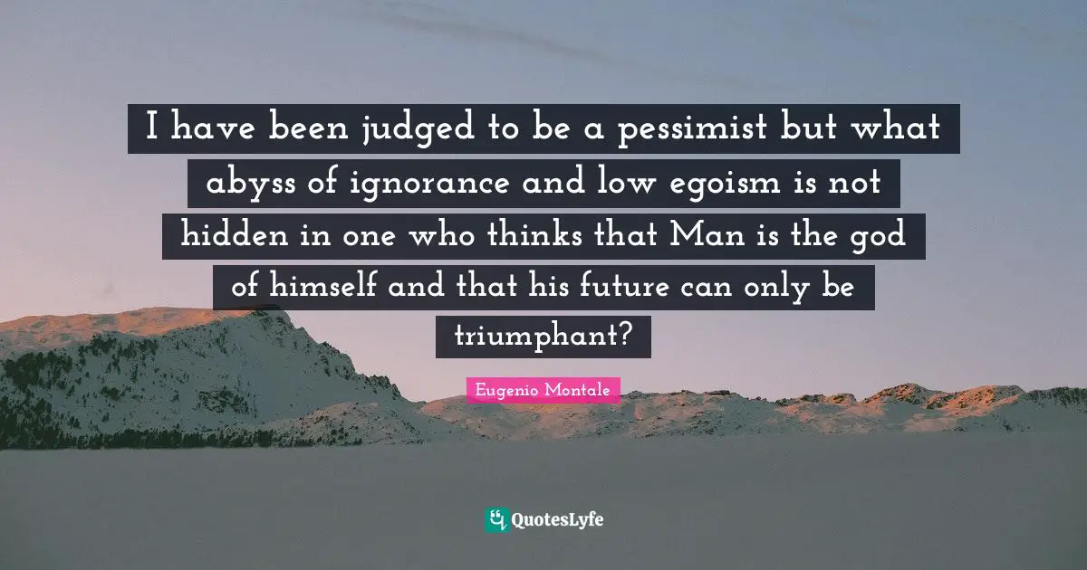 I have been judged to be a pessimist but what abyss of ignorance and low egoism is not hidden in one who thinks that Man is the god of himself and that his future can only be triumphant?