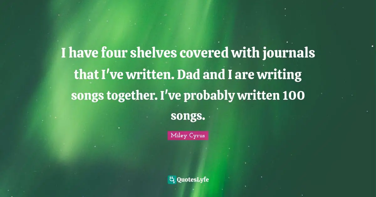 I have four shelves covered with journals that I've written. Dad and I are writing songs together. I've probably written 100 songs.