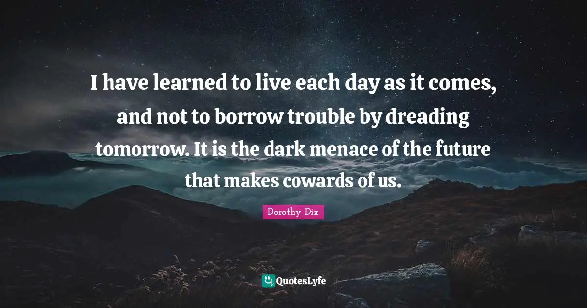 I have learned to live each day as it comes, and not to borrow trouble by dreading tomorrow. It is the dark menace of the future that makes cowards of us.