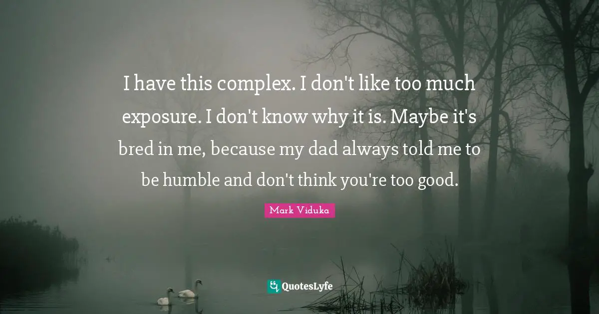 I have this complex. I don't like too much exposure. I don't know why it is. Maybe it's bred in me, because my dad always told me to be humble and don't think you're too good.