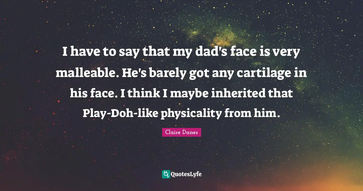 I have to say that my dad's face is very malleable. He's barely got any cartilage in his face. I think I maybe inherited that Play-Doh-like physicality from him.