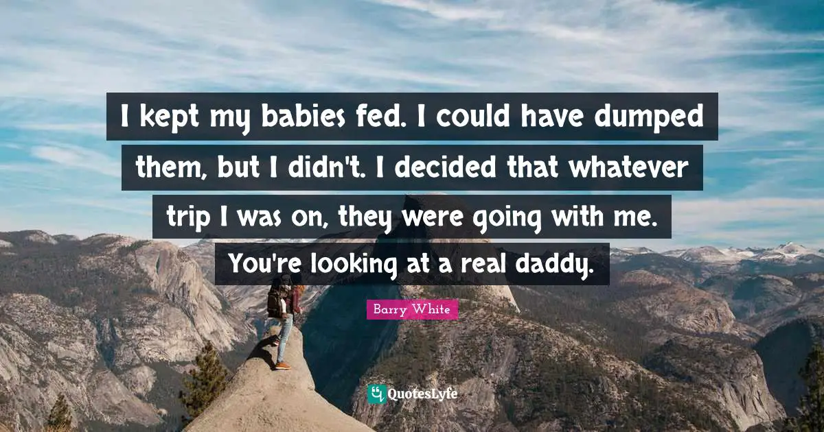 I kept my babies fed. I could have dumped them, but I didn't. I decided that whatever trip I was on, they were going with me. You're looking at a real daddy.