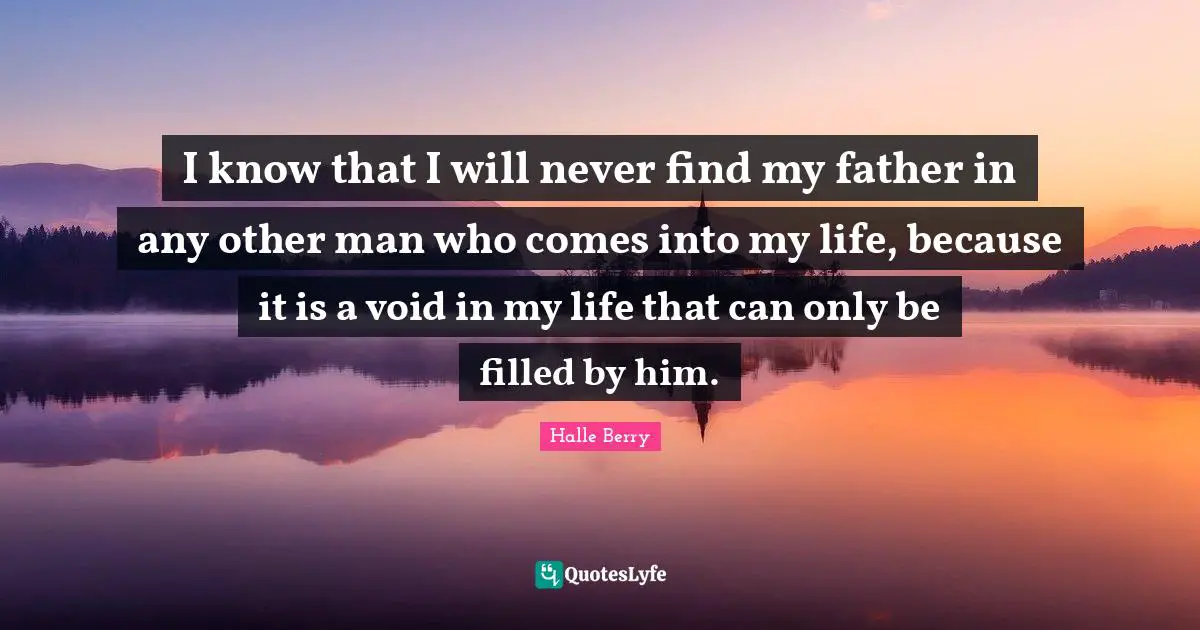 Halle Berry Quotes: "I know that I will never find my father in any other man who comes into my life, because it is a void in my life that can only be filled by him."