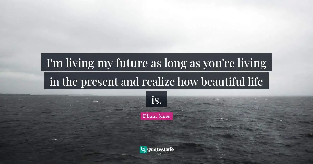 I'm living my future as long as you're living in the present and realize how beautiful life is.