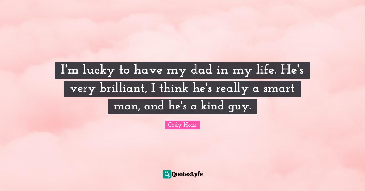 I'm lucky to have my dad in my life. He's very brilliant, I think he's really a smart man, and he's a kind guy.