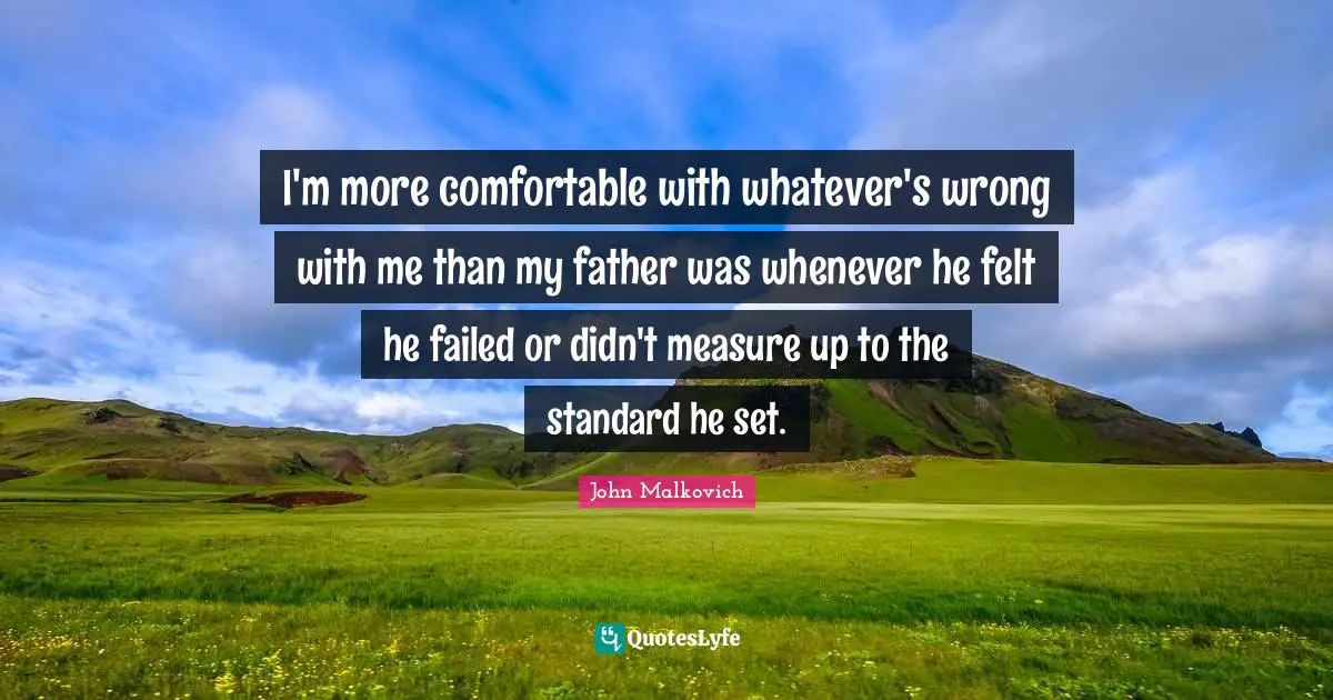 I'm more comfortable with whatever's wrong with me than my father was whenever he felt he failed or didn't measure up to the standard he set.