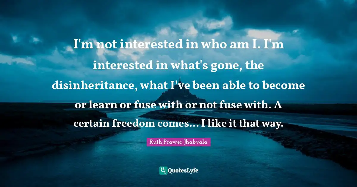 I'm not interested in who am I. I'm interested in what's gone, the disinheritance, what I've been able to become or learn or fuse with or not fuse with. A certain freedom comes... I like it that way.