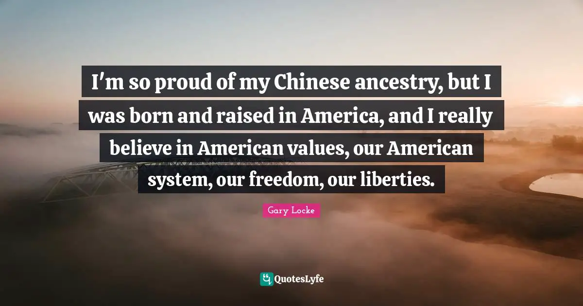 Gary Locke Quotes: "I'm so proud of my Chinese ancestry, but I was born and raised in America, and I really believe in American values, our American system, our freedom, our liberties."