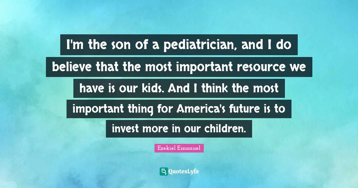 I'm the son of a pediatrician, and I do believe that the most important resource we have is our kids. And I think the most important thing for America's future is to invest more in our children.