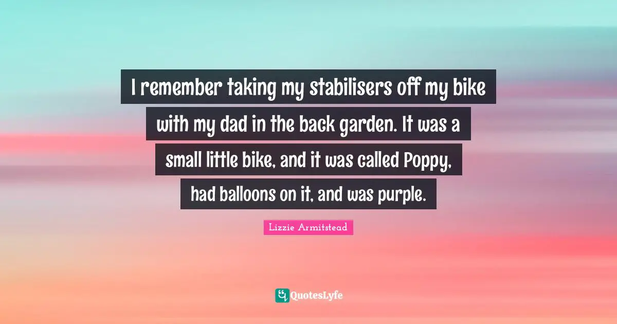 I remember taking my stabilisers off my bike with my dad in the back garden. It was a small little bike, and it was called Poppy, had balloons on it, and was purple.